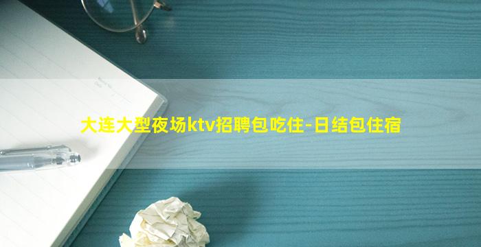 大连大型夜场ktv招聘包吃住-日结包住宿